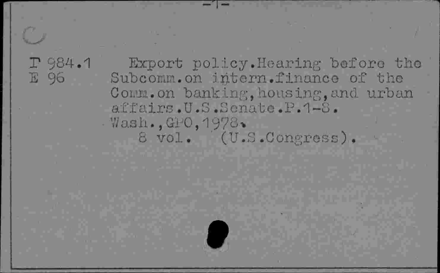 ﻿r 984.1
E 96
Export policy.Hearing before the Subcoiam.on intern.finance of the C own..on banking,hows ing,and urban affairs .U.S .Senate .P.1-8.
Wash.,GP0,1978*
8 vol. (U.S.Congress).